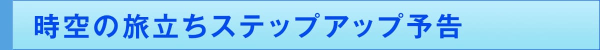時空の旅立ちステップアップ予告