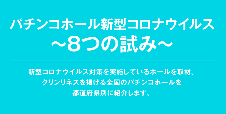 パチンコホール新型コロナウイルス 〜8つの試み〜 新型コロナウイルス対策を実施しているホールを取材。クリンリネスを掲げる全国のパチンコホールを都道府県別に紹介します。