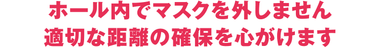 ホール内でマスクを外しません 適切な距離の確保を心がけます